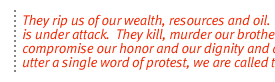 They rip us of our wealth, resources and  oil.  Our religion is under attack.  They kill, murder our brothers. They compromise our honor and our dignity and dare we utter a single word of protest, we are called terrorists